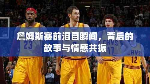 詹姆斯赛前泪目瞬间,背后的故事与情感共振