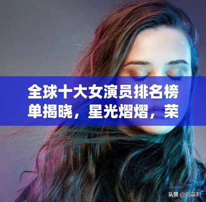 全球十大女演员排名榜单揭晓,星光熠熠,荣誉实力并存的高清图片欣赏